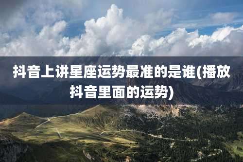 抖音上讲星座运势最准的是谁(播放抖音里面的运势)