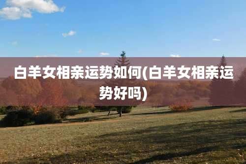 白羊女相亲运势如何(白羊女相亲运势好吗)