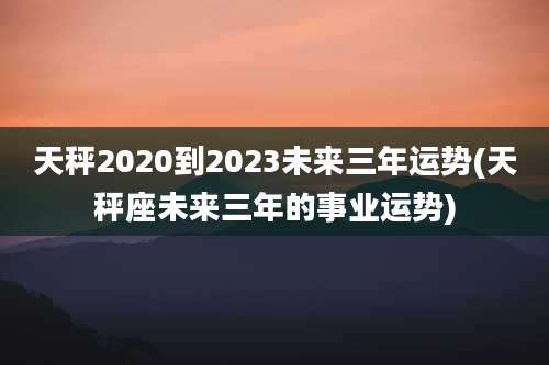 天秤2020到2023未来三年运势(天秤座未来三年的事业运势)