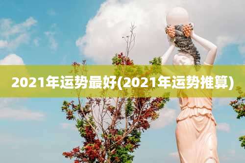 2021年运势最好(2021年运势推算)