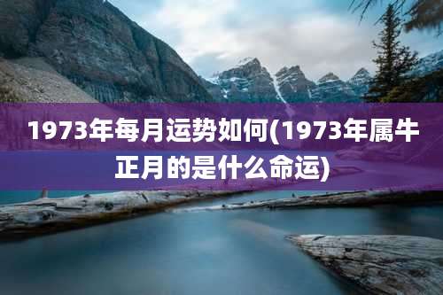 1973年每月运势如何(1973年属牛正月的是什么命运)