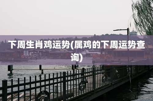 下周生肖鸡运势(属鸡的下周运势查询)