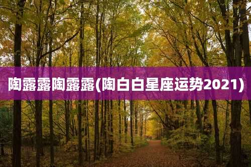 陶露露陶露露(陶白白星座运势2021)