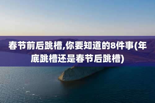 春节前后跳槽,你要知道的8件事(年底跳槽还是春节后跳槽)