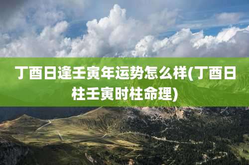 丁酉日逢壬寅年运势怎么样(丁酉日柱壬寅时柱命理)