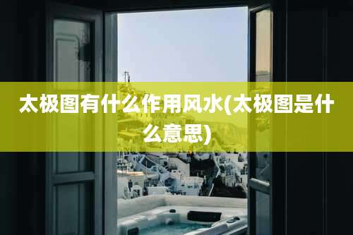 太极图有什么作用风水(太极图是什么意思)