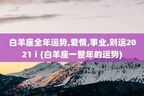 白羊座全年运势,爱情,事业,则运2021ⅰ(白羊座一整年的运势)