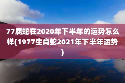 77属蛇在2020年下半年的运势怎么样(1977生肖蛇2021年下半年运势)
