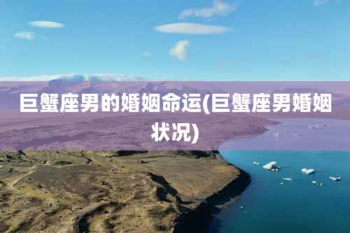 巨蟹座男的婚姻命运(巨蟹座男婚姻状况)