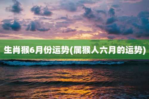 生肖猴6月份运势(属猴人六月的运势)