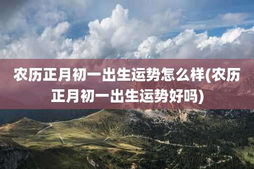农历正月初一出生运势怎么样(农历正月初一出生运势好吗)