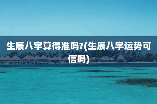 生辰八字算得准吗?(生辰八字运势可信吗)