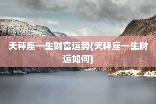 天秤座一生财富运势(天秤座一生财运如何)