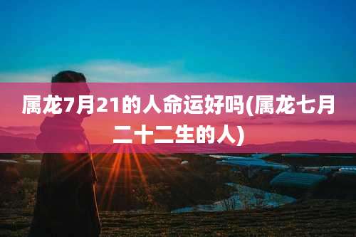 属龙7月21的人命运好吗(属龙七月二十二生的人)
