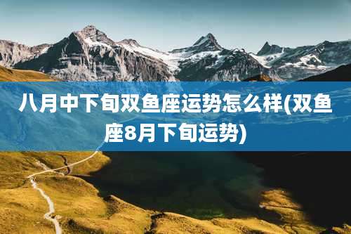 八月中下旬双鱼座运势怎么样(双鱼座8月下旬运势)