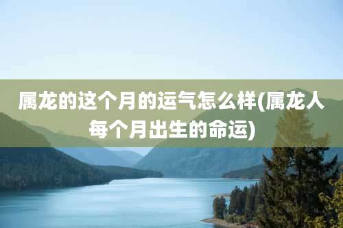 属龙的这个月的运气怎么样(属龙人每个月出生的命运)