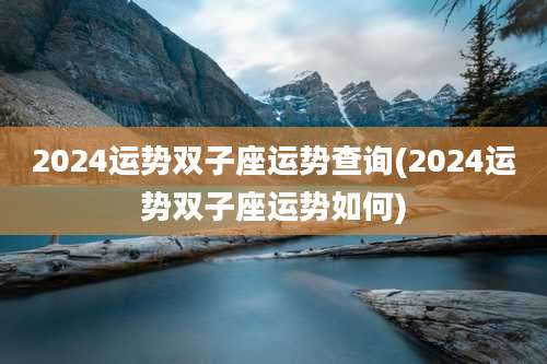 2024运势双子座运势查询(2024运势双子座运势如何)
