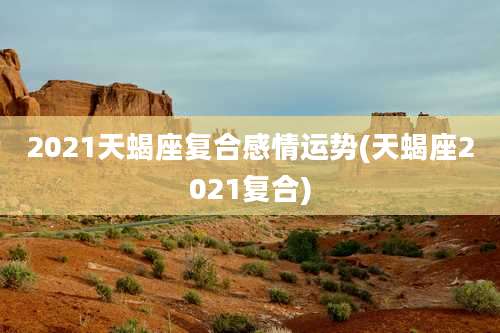 2021天蝎座复合感情运势(天蝎座2021复合)