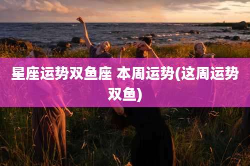 星座运势双鱼座 本周运势(这周运势双鱼)