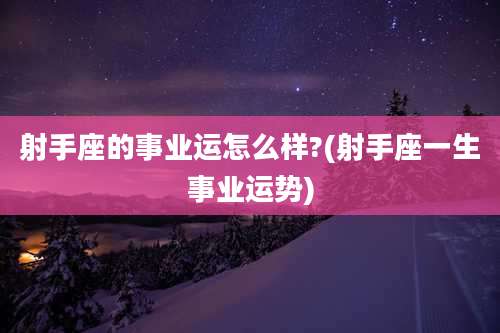 射手座的事业运怎么样?(射手座一生事业运势)