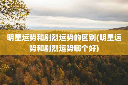 明星运势和剧烈运势的区别(明星运势和剧烈运势哪个好)