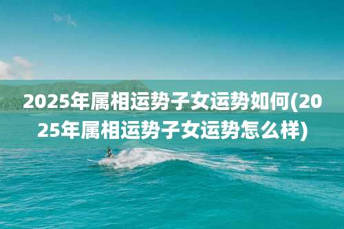 2025年属相运势子女运势如何(2025年属相运势子女运势怎么样)