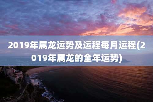 2019年属龙运势及运程每月运程(2019年属龙的全年运势)