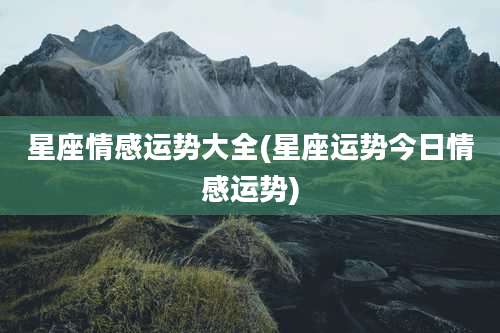 星座情感运势大全(星座运势今日情感运势)