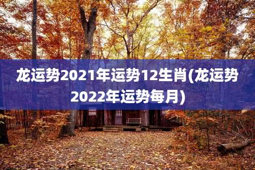 龙运势2021年运势12生肖(龙运势2022年运势每月)