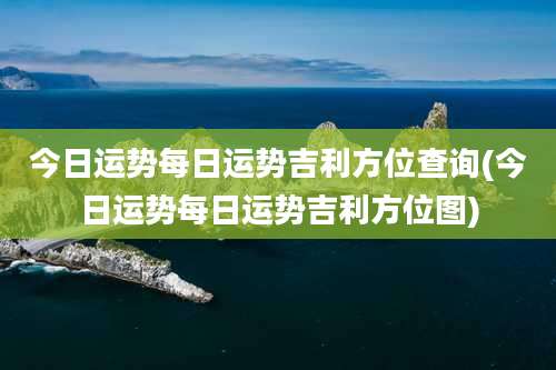 今日运势每日运势吉利方位查询(今日运势每日运势吉利方位图)