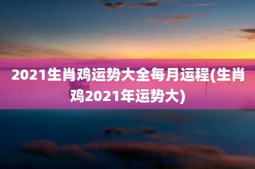 2021生肖鸡运势大全每月运程(生肖鸡2021年运势大)