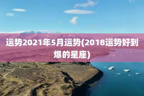 运势2021年5月运势(2018运势好到爆的星座)