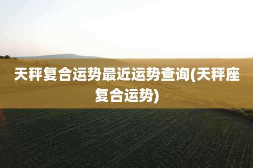 天秤复合运势最近运势查询(天秤座复合运势)