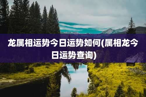 龙属相运势今日运势如何(属相龙今日运势查询)
