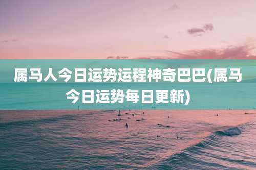 属马人今日运势运程神奇巴巴(属马今日运势每日更新)