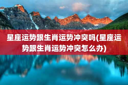 星座运势跟生肖运势冲突吗(星座运势跟生肖运势冲突怎么办)