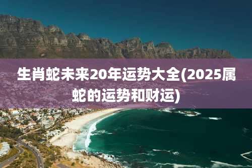 生肖蛇未来20年运势大全(2025属蛇的运势和财运)