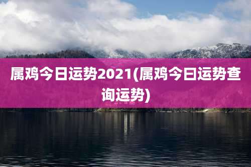 属鸡今日运势2021(属鸡今曰运势查询运势)