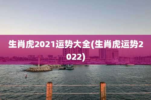 生肖虎2021运势大全(生肖虎运势2022)