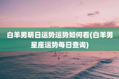 白羊男明日运势运势如何看(白羊男星座运势每日查询)
