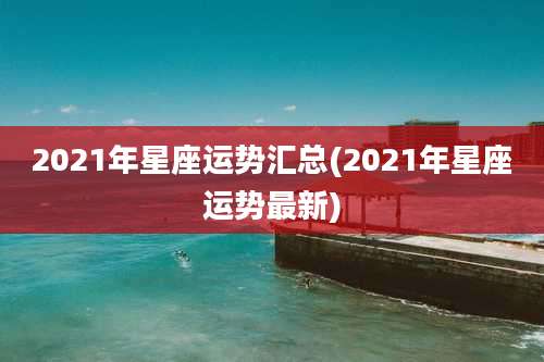 2021年星座运势汇总(2021年星座运势最新)