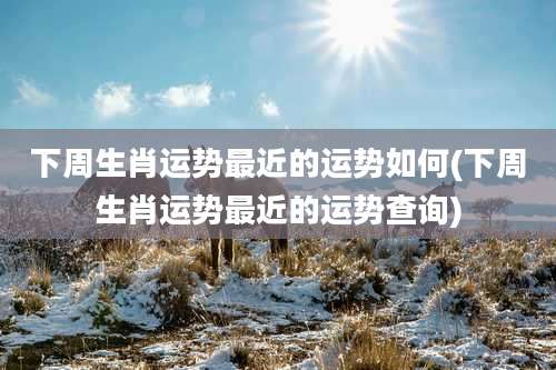 下周生肖运势最近的运势如何(下周生肖运势最近的运势查询)