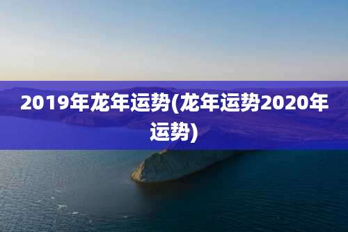 2019年龙年运势(龙年运势2020年运势)