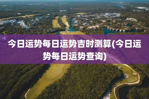 今日运势每日运势吉时测算(今日运势每日运势查询)