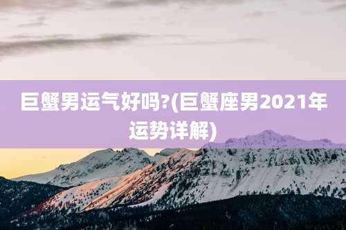巨蟹男运气好吗?(巨蟹座男2021年运势详解)