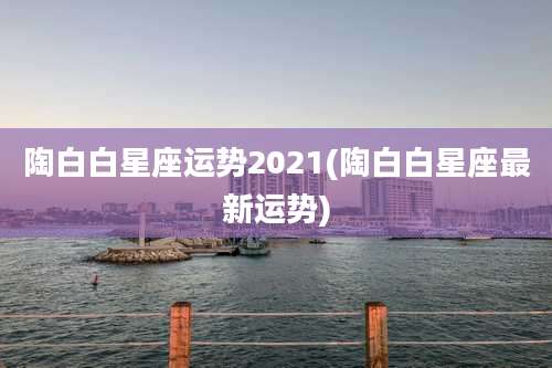 陶白白星座运势2021(陶白白星座最新运势)