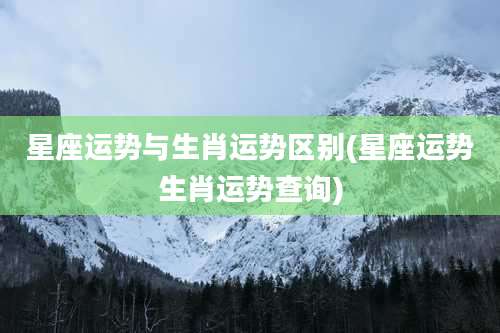 星座运势与生肖运势区别(星座运势生肖运势查询)