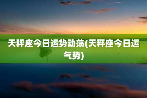 天秤座今日运势动荡(天秤座今日运气势)
