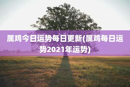 属鸡今日运势每日更新(属鸡每日运势2021年运势)