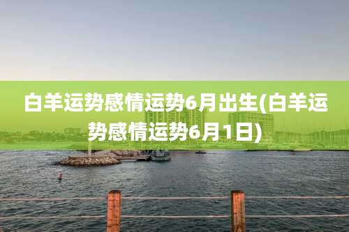 白羊运势感情运势6月出生(白羊运势感情运势6月1日)